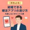 【男性必見】結婚できる婚活アプリの選び方｜失敗しないポイント5選